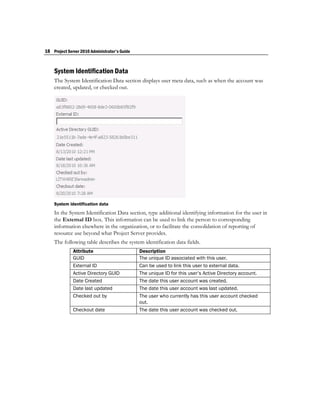 18 Project Server 2010 Administrator's Guide


    System Identification Data
    The System Identification Data section displays user meta data, such as when the account was
    created, updated, or checked out.




    System identification data
    In the System Identification Data section, type additional identifying information for the user in
    the External ID box. This information can be used to link the person to corresponding
    information elsewhere in the organization, or to facilitate the consolidation of reporting of
    resource use beyond what Project Server provides.
    The following table describes the system identification data fields.
              Attribute                        Description
              GUID                             The unique ID associated with this user.
              External ID                      Can be used to link this user to external data.
              Active Directory GUID            The unique ID for this user’s Active Directory account.
              Date Created                     The date this user account was created.
              Date last updated                The date this user account was last updated.
              Checked out by                   The user who currently has this user account checked
                                               out.
              Checkout date                    The date this user account was checked out.
 