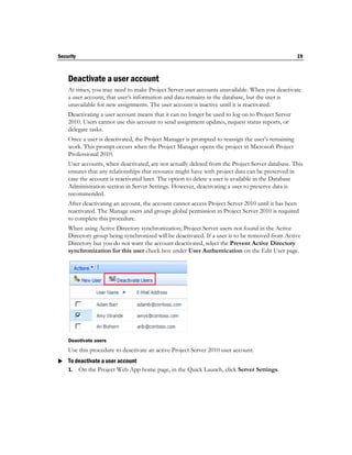 Security                                                                                           19



    Deactivate a user account
    At times, you may need to make Project Server user accounts unavailable. When you deactivate
    a user account, that user’s information and data remains in the database, but the user is
    unavailable for new assignments. The user account is inactive until it is reactivated.
    Deactivating a user account means that it can no longer be used to log on to Project Server
    2010. Users cannot use this account to send assignment updates, request status reports, or
    delegate tasks.
    Once a user is deactivated, the Project Manager is prompted to reassign the user’s remaining
    work. This prompt occurs when the Project Manager opens the project in Microsoft Project
    Professional 2010.
    User accounts, when deactivated, are not actually deleted from the Project Server database. This
    ensures that any relationships that resource might have with project data can be preserved in
    case the account is reactivated later. The option to delete a user is available in the Database
    Administration section in Server Settings. However, deactivating a user to preserve data is
    recommended.
    After deactivating an account, the account cannot access Project Server 2010 until it has been
    reactivated. The Manage users and groups global permission in Project Server 2010 is required
    to complete this procedure.
    When using Active Directory synchronization, Project Server users not found in the Active
    Directory group being synchronized will be deactivated. If a user is to be removed from Active
    Directory but you do not want the account deactivated, select the Prevent Active Directory
    synchronization for this user check box under User Authentication on the Edit User page.




    Deactivate users
    Use this procedure to deactivate an active Project Server 2010 user account.
 To deactivate a user account
  1. On the Project Web App home page, in the Quick Launch, click Server Settings.
 