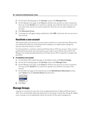 20 Project Server 2010 Administrator's Guide


    2. On the Server Settings page, in the Security section, click Manage Users.
    3. On the Manage Users page, in the Users list, find the user account you want to deactivate.
       (You can use the Search box to search for a specific user.) Click the check box next to the
       user name of the account you want to deactivate. Note that you can select multiple user
       accounts.
    4. Click Deactivate Users.
    5. A message box will appear asking confirmation. Click OK to deactivate the user account or
       user accounts.

    Reactivate a user account
    After deactivating a user account, you may need to reactivate it at some later time. Because the
    user information still exists in the Project Server database, you simply need to change the
    account status from Inactive to Active.
    Use this procedure to reactivate a deactivated Project Server 2010 user account. After you have
    performed this procedure, the reactivated account is able to access Project Server 2010. The
    Manage users and groups global permission in Project Server 2010 is required to complete this
    procedure.
 To reactivate a user account
  1. On the Project Web App home page, in the Quick Launch, click Server Settings.
    5. On the Server Settings page, in the Security section, click Manage Users.
    6. On the Manage Users page, in the Users list, find the user account you want to reactivate.
       (You can use the Search box to search for a specific user.) Click the user name of the
       account.
    7. On the Edit User page for the selected user, in the Identification Information section,
       select Active from the Account Status drop-down list.




    8.   Click Save.


Manage Groups
    A group is a container for users that can be assigned permissions in Microsoft Project Server
    2010. Users automatically inherit the permissions of any group to which they belong. By adding
    users to groups, you can significantly reduce the amount of time spent managing user
 