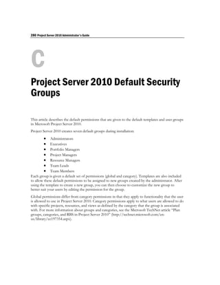 280 Project Server 2010 Administrator's Guide




C
Project Server 2010 Default Security
Groups

This article describes the default permissions that are given to the default templates and user groups
in Microsoft Project Server 2010.
Project Server 2010 creates seven default groups during installation:
             Administrators
             Executives
             Portfolio Managers
             Project Managers
             Resource Managers
             Team Leads
             Team Members
Each group is given a default set of permissions (global and category). Templates are also included
to allow these default permissions to be assigned to new groups created by the administrator. After
using the template to create a new group, you can then choose to customize the new group to
better suit your users by editing the permission for the group.
Global permissions differ from category permissions in that they apply to functionality that the user
is allowed to use in Project Server 2010. Category permissions apply to what users are allowed to do
with specific projects, resources, and views as defined by the category that the group is associated
with. For more information about groups and categories, see the Microsoft TechNet article “Plan
groups, categories, and RBS in Project Server 2010” (http://technet.microsoft.com/en-
us/library/cc197354.aspx).
 