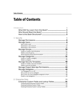 Table of Contents




Table of Contents
Introduction                                                                         1
      What Will You Learn from this Book? ..................................... 1
      Who Should Read this Book? ................................................. 1
      How is this Book Structured? ................................................. 2
1 Security                                                                                  5
     Manage Permissions .............................................................. 6
     Manage Users ......................................................................... 8
             Add or Edit a User ...................................................................................................... 8
             Deactivate a user account ...................................................................................... 19
             Reactivate a user account ....................................................................................... 20
         Manage Groups..................................................................... 20
             Create or modify a security group ........................................................................... 21
             Delete a security group ............................................................................................ 26
             Active Directory Group Synchronization ................................................................. 26
         Manage Categories ................................................................31
             Create or modify a category .................................................................................... 32
             Delete a category ..................................................................................................... 39
         Manage Security Templates ................................................. 40
             Create or modify a security template ...................................................................... 40
             Delete a security template ...................................................................................... 43
         Manage Project Web App Permissions ................................. 44
         Manage Delegates ................................................................ 45
             Turn Delegation on or off ......................................................................................... 46
             Set up who can act as delegate .............................................................................. 46
             Set up who can have delegates assigned to them ................................................ 48
             Create a new delegation .......................................................................................... 49

2 Enterprise Data                                                      50
     Enterprise Custom Fields and Lookup Tables .......................51
             Understanding Enterprise Custom Fields ............................................................... 52
             Creating Enterprise Custom Fields ......................................................................... 52
             Creating Enterprise Custom Lookup Tables ........................................................... 64
 