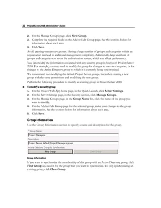22 Project Server 2010 Administrator's Guide


    2. On the Manage Groups page, click New Group.
    3. Complete the required fields on the Add or Edit Group page. See the sections below for
       information about each area.
    4. Click Save.
    Avoid creating unnecessary groups. Having a large number of groups and categories within an
    organization can lead to additional management complexity. Additionally, large numbers of
    groups and categories can stress the authorization system, which can affect performance.
    You can modify the information associated with any security group in Microsoft Project Server
    2010. For example, you may need to modify the group for changes to users or categories, or for
    changes to the Active Directory group to which it is currently being synchronized.
    We recommend not modifying the default Project Server groups, but rather creating a new
    group with the same permissions and modifying the new group.
    Perform the following procedure to modify an existing group in Project Server 2010.
 To modify a security group
  1. On the Project Web App home page, in the Quick Launch, click Server Settings.
    2. On the Server Settings page, in the Security section, click Manage Groups.
    3. On the Manage Groups page, in the Group Name list, click the name of the group you
       want to modify.
    4. On the Add or Edit Group page for the selected group, make your changes to the group
       information. See the sections below for information about each area.
    5. Click Save.

    Group Information
    Use the Group Information section to specify a name and description for the group.




    Group information
    If you want to synchronize the membership of this group with an Active Directory group, click
    Find Group and search for the group that you want to synchronize. To stop synchronizing an
    existing group, click Clear Group.
 