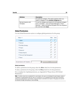 Security                                                                                                        25


             Attribute                          Description
                                                the selected category. This option appears when you
                                                select a category in the Available Categories list.
             Set permissions with               To set the category permissions for the selected category
             Template                           from a template – such as Project Manager or Team
                                                Member – select the desired template from the dropdown
                                                list, and then click Apply.


    Global Permissions
    Use the Global Permissions section to configure global permissions for this group.




    Global permissions
    To allow a permission for the group, select the Allow check box for that permission.
    To deny a permission for the group, select the Deny check box for that permission.
    For a complete list of global permissions, see Appendix B, “Project Server 2010 Global
    Permissions.”
    Note If neither check box is selected for a permission, the user is not allowed the permission unless it
    is allowed in another group that the user is a member of, or it is allowed at the user level. If the Deny
    check box is selected for a permission, that permission is denied for all users in the group and cannot
    be allowed through other group or user settings.
 