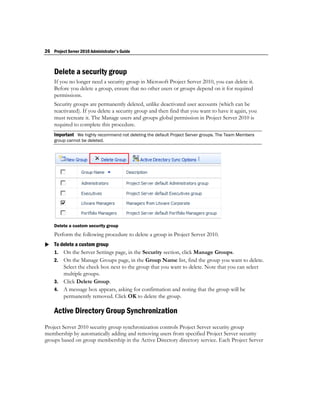 26 Project Server 2010 Administrator's Guide



    Delete a security group
    If you no longer need a security group in Microsoft Project Server 2010, you can delete it.
    Before you delete a group, ensure that no other users or groups depend on it for required
    permissions.
    Security groups are permanently deleted, unlike deactivated user accounts (which can be
    reactivated). If you delete a security group and then find that you want to have it again, you
    must recreate it. The Manage users and groups global permission in Project Server 2010 is
    required to complete this procedure.
    Important We highly recommend not deleting the default Project Server groups. The Team Members
    group cannot be deleted.




    Delete a custom security group
    Perform the following procedure to delete a group in Project Server 2010.
 To delete a custom group
  1. On the Server Settings page, in the Security section, click Manage Groups.
    2. On the Manage Groups page, in the Group Name list, find the group you want to delete.
       Select the check box next to the group that you want to delete. Note that you can select
       multiple groups.
    3. Click Delete Group.
    4. A message box appears, asking for confirmation and noting that the group will be
       permanently removed. Click OK to delete the group.

    Active Directory Group Synchronization
Project Server 2010 security group synchronization controls Project Server security group
membership by automatically adding and removing users from specified Project Server security
groups based on group membership in the Active Directory directory service. Each Project Server
 