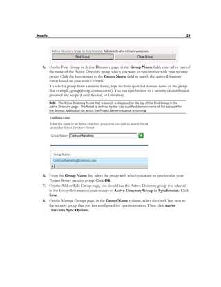 Security                                                                                                        29




    5.     On the Find Group in Active Directory page, in the Group Name field, enter all or part of
           the name of the Active Directory group which you want to synchronize with your security
           group. Click the button next to the Group Name field to search the Active Directory
           forest based on your search criteria.
           To select a group from a remote forest, type the fully qualified domain name of the group
           (for example, group@corp.contoso.com). You can synchronize to a security or distribution
           group of any scope (Local, Global, or Universal).
           Note The Active Directory forest that is search is displayed at the top of the Find Group in the
           Active Directory page. The forest is defined by the fully qualified domain name of the account for
           the Service Application on which the Project Server instance is running.




    6. From the Group Name list, select the group with which you want to synchronize your
       Project Server security group. Click OK.
    7. On the Add or Edit Group page, you should see the Active Directory group you selected
       in the Group Information section next to Active Directory Group to Synchronize. Click
       Save.
    8. On the Manage Groups page, in the Group Name column, select the check box next to
       the security group that you just configured for synchronization. Then click Active
       Directory Sync Options.
 