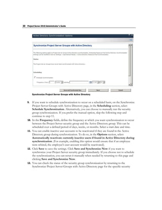 30 Project Server 2010 Administrator's Guide




          Synchronize Project Server Groups with Active Directory


    9.    If you want to schedule synchronization to occur on a scheduled basis, on the Synchronize
          Project Server Groups with Active Directory page, in the Scheduling section, select
          Schedule Synchronization. Alternatively, you can choose to manually run the security
          group synchronization. If you prefer the manual option, skip the following step and
          continue to step 11.
    10.   In the Frequency fields, define the frequency at which you want synchronization to occur
          between the Project Server security group and the Active Directory group. This can be
          scheduled over a defined period of days, weeks, or months. Select a start date and time.
    11.   You can enable inactive user accounts to be reactivated if they are found in the Active
          Directory group during synchronization. To do so, in the Options section, select
          Automatically reactivate currently inactive users if found in Active Directory during
          synchronization. (For example, enabling this option would ensure that if an employee
          were rehired, the employee's user account would be reactivated).
    12.   Click Save to save the settings. Click Save and Synchronize Now if you want to
          synchronize your Project Server security group immediately. If you choose not to schedule
          the synchronization, you can rerun it manually when needed by returning to this page and
          clicking Save and Synchronize Now.
    13.   You can check the status of the security group synchronization by returning to the
          Synchronize Project Server Groups with Active Directory page for the specific security
 
