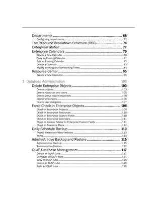 Departments ......................................................................... 68
           Configuring departments ......................................................................................... 72
       The Resource Breakdown Structure (RBS) ............................74
       Enterprise Global................................................................... 77
       Enterprise Calendars ............................................................ 79
           Create a New Calendar ............................................................................................ 80
           Copy an Existing Calendar ....................................................................................... 81
           Edit an Existing Calendar ......................................................................................... 82
           Delete a Calendar .................................................................................................... 83
           Modify Working and Nonworking Times ................................................................. 84
       Resource Center.................................................................... 95
           Create a New Resource ........................................................................................... 95

3 Database Administration                                                          103
     Delete Enterprise Objects ................................................... 103
           Delete projects .......................................................................................................103
           Delete resources and users ..................................................................................105
           Delete status report responses.............................................................................106
           Delete timesheets ..................................................................................................106
           Delete user delegates............................................................................................107
       Force Check-in Enterprise Objects ...................................... 108
           Check-in Enterprise Projects .................................................................................109
           Check in Enterprise Resources .............................................................................110
           Check in Enterprise Custom Fields .......................................................................110
           Check in Enterprise Calendars ..............................................................................111
           Check in Lookup Tables for Enterprise Custom Fields ........................................111
           Check in Resource Plans .......................................................................................112
       Daily Schedule Backup ....................................................... 113
           Project Retention Policy Versions .........................................................................113
           Items .......................................................................................................................113
       Administrative Backup and Restore ................................... 115
           Administrative Backup ...........................................................................................115
           Administrative Restore ..........................................................................................115
       OLAP Database Management.............................................. 117
           Create an OLAP Cube ............................................................................................117
           Configure an OLAP cube ........................................................................................121
           Copy an OLAP cube ................................................................................................125
           Delete an OLAP cube .............................................................................................126
           Build an OLAP cube ...............................................................................................126
 