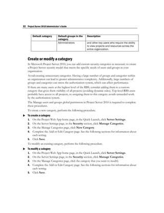 32 Project Server 2010 Administrator's Guide


         Default category          Default groups in the   Description
                                   category
                                   Administrators          and other key users who require the ability
                                                           to view projects and resources across the
                                                           entire organization.


    Create or modify a category
    In Microsoft Project Server 2010, you can add custom security categories as necessary to create
    a Project Server security model that meets the specific needs of users and groups in your
    organization.
    Avoid creating unnecessary categories. Having a large number of groups and categories within
    an organization can lead to greater administrative complexity. Additionally, large numbers of
    groups and categories can stress the authorization system, which can affect performance.
    If there are many users at the highest level of the RBS, consider adding them to a custom
    category that gives them visibility of all projects (avoiding dynamic rules). Top-level RBS users
    probably have access to all projects, so assigning them to this category avoids unneeded work
    by the authorization system.
    The Manage users and groups global permission in Project Server 2010 is required to complete
    these procedures.
    To create a new category, perform the following procedure.
 To create a category
  1. On the Project Web App home page, in the Quick Launch, click Server Settings.
    2. On the Server Settings page, in the Security section, click Manage Categories.
    3. On the Manage Categories page, click New Category.
    4. Complete the Add or Edit Category page. See the following sections for information about
       each setting.
    5. Click Save.
    To modify an existing category, perform the following procedure.
 To modify a category
  1. On the Project Web App home page, in the Quick Launch, click Server Settings.
    2. On the Server Settings page, in the Security section, click Manage Categories.
    3. On the Manage Categories page, click the category that you want to modify.
    4. Complete the Add or Edit Category page. See the following sections for information about
       each setting.
    5. Click Save.
 