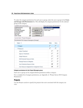 34 Project Server 2010 Administrator's Guide



    To select the category permissions for each user or group, select the user or group in the Users
    and Groups with Permissions list. This will display the category permissions for the selected
    group in this category.




    Category permissions for the Project Managers group
    Each user or group can be assigned distinct permission within a category.
    For a complete list of category permissions, see Appendix A, “Project Server 2010 Category
    Permissions.”

    Projects
    Use the Projects section to specify the projects that users associated with this category can
    view.
 