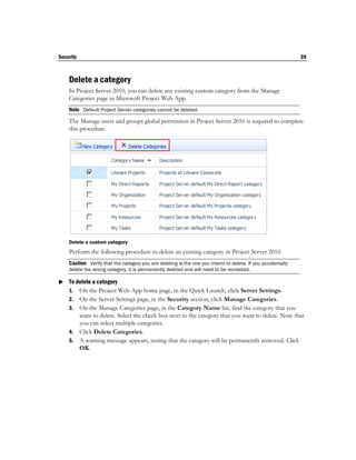Security                                                                                                     39



    Delete a category
    In Project Server 2010, you can delete any existing custom category from the Manage
    Categories page in Microsoft Project Web App.
    Note Default Project Server categories cannot be deleted.
    The Manage users and groups global permission in Project Server 2010 is required to complete
    this procedure.




    Delete a custom category
    Perform the following procedure to delete an existing category in Project Server 2010.
    Caution Verify that the category you are deleting is the one you intend to delete. If you accidentally
    delete the wrong category, it is permanently deleted and will need to be recreated.

 To delete a category
  1. On the Project Web App home page, in the Quick Launch, click Server Settings.
    2. On the Server Settings page, in the Security section, click Manage Categories.
    3. On the Manage Categories page, in the Category Name list, find the category that you
       want to delete. Select the check box next to the category that you want to delete. Note that
       you can select multiple categories.
    4. Click Delete Categories.
    5. A warning message appears, noting that the category will be permanently removed. Click
       OK.
 