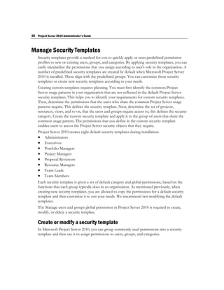 40 Project Server 2010 Administrator's Guide



Manage Security Templates
    Security templates provide a method for you to quickly apply or reset predefined permission
    profiles to new or existing users, groups, and categories. By applying security templates, you can
    easily standardize the permissions that you assign according to user's role in the organization. A
    number of predefined security templates are created by default when Microsoft Project Server
    2010 is installed. These align with the predefined groups. You can customize these security
    templates or create new security templates according to your needs.
    Creating custom templates requires planning. You must first identify the common Project
    Server usage patterns in your organization that are not reflected in the default Project Server
    security templates. This helps you to identify your requirements for custom security templates.
    Then, determine the permissions that the users who share the common Project Server usage
    patterns require. This defines the security template. Next, determine the set of projects,
    resources, views, and so on, that the users and groups require access to; this defines the security
    category. Create the custom security template and apply it to the group of users that share the
    common usage pattern. The permissions that you define in the custom security template
    enables users to access the Project Server security objects that they require.
    Project Server 2010 creates eight default security templates during installation:
     Administrators
     Executives
     Portfolio Managers
     Project Managers
     Proposal Reviewers
     Resource Managers
     Team Leads
     Team Members
    Each security template is given a set of default category and global permissions, based on the
    functions that each group typically does in an organization. As mentioned previously, when
    creating new security templates, you are allowed to copy the permissions for a default security
    template and then customize it to suit your needs. We recommend not modifying the default
    templates.
    The Manage users and groups global permission in Project Server 2010 is required to create,
    modify, or delete a security template.

    Create or modify a security template
    In Microsoft Project Server 2010, you can group commonly used permissions into a security
    template and then use it to assign permissions to users, groups, and categories.
 