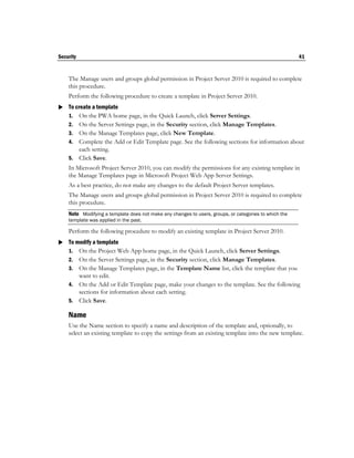 Security                                                                                               41


    The Manage users and groups global permission in Project Server 2010 is required to complete
    this procedure.
    Perform the following procedure to create a template in Project Server 2010.
 To create a template
  1. On the PWA home page, in the Quick Launch, click Server Settings.
    2. On the Server Settings page, in the Security section, click Manage Templates.
    3. On the Manage Templates page, click New Template.
    4. Complete the Add or Edit Template page. See the following sections for information about
       each setting.
    5. Click Save.
    In Microsoft Project Server 2010, you can modify the permissions for any existing template in
    the Manage Templates page in Microsoft Project Web App Server Settings.
    As a best practice, do not make any changes to the default Project Server templates.
    The Manage users and groups global permission in Project Server 2010 is required to complete
    this procedure.
    Note Modifying a template does not make any changes to users, groups, or categories to which the
    template was applied in the past.

    Perform the following procedure to modify an existing template in Project Server 2010.
 To modify a template
  1. On the Project Web App home page, in the Quick Launch, click Server Settings.
    2. On the Server Settings page, in the Security section, click Manage Templates.
    3. On the Manage Templates page, in the Template Name list, click the template that you
       want to edit.
    4. On the Add or Edit Template page, make your changes to the template. See the following
       sections for information about each setting.
    5. Click Save.

    Name
    Use the Name section to specify a name and description of the template and, optionally, to
    select an existing template to copy the settings from an existing template into the new template.
 