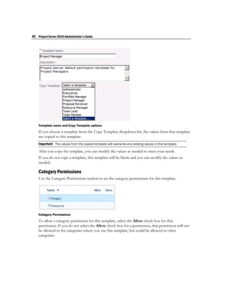 42 Project Server 2010 Administrator's Guide




    Template name and Copy Template options
    If you choose a template from the Copy Template dropdown list, the values from that template
    are copied to this template.
    Important The values from the copied template will overwrite any existing values in this template.

    After you copy the template, you can modify the values as needed to meet your needs.
    If you do not copy a template, this template will be blank and you can modify the values as
    needed.

    Category Permissions
    Use the Category Permissions section to set the category permissions for this template.




    Category Permissions
    To allow a category permission for this template, select the Allow check box for that
    permission. If you do not select the Allow check box for a permission, that permission will not
    be allowed in the categories where you use this template, but could be allowed in other
    categories.
 
