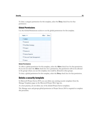 Security                                                                                         43


    To deny a category permission for this template, select the Deny check box for that
    permission.

    Global Permissions
    Use the Global Permissions section to set the global permissions for this template.




    Global Permissions
    To allow a global permission for this template, select the Allow check box for that permission.
    If you do not select the Allow check box for a permission, that permission will not be allowed
    in the groups where you use this template, but could be allowed in other groups.
    To deny a global permission for this template, select the Deny check box for that permission.

    Delete a security template
    In Microsoft Project Server 2010, you can delete any existing security templates from the
    Manage Templates page on the Microsoft Project Web App site.
    As a best practice, do not delete any of the default Project Server templates.
    The Manage users and groups global permission in Project Server 2010 is required to complete
    this procedure.
 