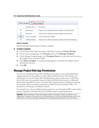 44 Project Server 2010 Administrator's Guide




    Delete a template
    Perform the following procedure to delete a template.
 To delete a template
  1. On the Project Web App home page, in the Quick Launch, click Server Settings.
    2. On the Server Settings page, in the Security section, click Manage Templates.
    3. On the Manage Templates page, in the Template Name list, select the check box next to
       the templates that you want to delete.
    4. Click Delete Template. A warning message appears, noting that the template will be
       permanently removed.
    5. Click OK.


Manage Project Web App Permissions
    You can use the Manage Project Web App Permissions page to control which global and
    category permissions are enabled on a given Microsoft Project Server 2010 instance. An
    administrator can use the Project Web App Permissions page to deny access to all Project
    Server 2010 users for a particular feature in Microsoft Project Professional or a Microsoft
    Project Web App (PWA) instance. If a Project Web App permission is disabled on this page,
    the equivalent global or category permission is disabled for users throughout PWA. All
    permissions on this page are enabled by default.
    For example, if you deny the Delete project permission, users throughout PWA cannot delete
    projects, regardless of whether they have the Delete project category permission.
    Important Before disabling a Project Web App permission, thoroughly consider the effects on your
    organization of doing so. If you want to turn off a permission for only some Project Web App users, verify
    whether you can do it by creating a custom group and denying the permissions you want to restrict.
 
