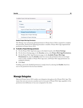 Security                                                                                         45




    Disable Project Web App Permission
    The Manage users and groups global permission in Project Server 2010 is required to complete
    this procedure. Perform the following procedure to disable a Project Web App organizational
    permission in Project Server 2010.
 To disable a Project Web App permission
  1. On the Project Web App home page, in the Quick Launch, click Server Settings.
    2. On the Server Settings page, in the Security section, click Project Web App Permissions.
    3. On the Project Web App Permissions page, in the Available Project Web App
       Permissions list, clear the Enable check box next to the permission that you no longer
       want to make available to Project Web App users. (All Project Web App permissions are
       enabled by default.)
    4. Click Save.
    Enabling a previously disabled permission is simply done by selecting the Enable check box
    next to the permission that has been disabled.




Manage Delegates
    Microsoft Project Server 2010 enables user delegation throughout all of Project Web App. This
    means that one user can act as another user in every part of Project Web App, regardless of the
    permission level difference of one user compared to the other.
 