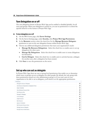 46 Project Server 2010 Administrator's Guide



    Turn Delegation on or off
    The user delegation feature in Project Web App can be enabled or disabled globally, for all
    users and groups. When user delegation is turned on, you can set permissions to control the
    specific behavior of the feature in Project Web App.


 To turn delegation on or off
  1. On the PWA home page, click Server Settings.
    2. On the Server Settings page, under Security, click Project Web App Permissions
    3. In the Resource section, select the check box for the Manage Resource Delegates
       permission to turn on the user delegation feature within Project Web App.
    4. Choose any additional delegation permissions that meet your organization's needs:
        Manage My Resource Delegations Select this check box to enable users to set up
           delegations for other users.
        Manage My Delegations Select this check box to enable users to create delegations
           for themselves.
        Can be Delegate Select this check box to enable users to actively become a delegate
           for another user, after a delegation has been created.
    5. Click Save to save the permissions on the server.




    Set up who can act as delegate
    In Project Web App, there are user or group level permissions that enable you to determine
    which users or groups can act as delegates for other people. By default, the only group with
    these permissions turned on is the administrators group, so if you want users in your
    organization to be able to act as delegates, you'll need to set the appropriate permissions.
 