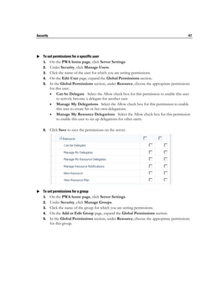 Security                                                                                   47




 To set permissions for a specific user
  1. On the PWA home page, click Server Settings.
    2. Under Security, click Manage Users.
    3. Click the name of the user for which you are setting permissions.
    4. On the Edit User page, expand the Global Permissions section.
    5. In the Global Permissions section, under Resource, choose the appropriate permissions
       for this user.
        Can be Delegate Select the Allow check box for this permission to enable this user
            to actively become a delegate for another user.
        Manage My Delegations Select the Allow check box for this permission to enable
            this user to create his or her own delegations.
        Manage My Resource Delegations Select the Allow check box for this permission
            to enable this user to set up delegations for other users.

    6.     Click Save to save the permissions on the server.




 To set permissions for a group
  1. On the PWA home page, click Server Settings.
    2. Under Security, click Manage Groups.
    3. Click the name of the group for which you are setting permissions.
    4. On the Add or Edit Group page, expand the Global Permissions section.
    5. In the Global Permissions section, under Resource, choose the appropriate permissions
       for this group.
 