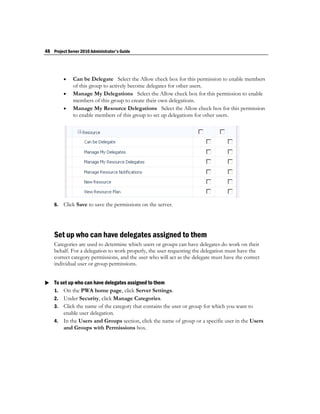 48 Project Server 2010 Administrator's Guide




             Can be Delegate Select the Allow check box for this permission to enable members
              of this group to actively become delegates for other users.
             Manage My Delegations Select the Allow check box for this permission to enable
              members of this group to create their own delegations.
             Manage My Resource Delegations Select the Allow check box for this permission
              to enable members of this group to set up delegations for other users.




    6.   Click Save to save the permissions on the server.




    Set up who can have delegates assigned to them
    Categories are used to determine which users or groups can have delegates do work on their
    behalf. For a delegation to work properly, the user requesting the delegation must have the
    correct category permissions, and the user who will act as the delegate must have the correct
    individual user or group permissions.


 To set up who can have delegates assigned to them
  1. On the PWA home page, click Server Settings.
    2. Under Security, click Manage Categories.
    3. Click the name of the category that contains the user or group for which you want to
       enable user delegation.
    4. In the Users and Groups section, click the name of group or a specific user in the Users
       and Groups with Permissions box.
 