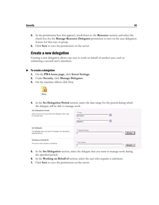 Security                                                                                             49


    5. In the permissions box that appears, scroll down to the Resource section, and select the
       check box for the Manage Resource Delegates permission to turn on the user delegation
       feature for that user or group.
    6. Click Save to save the permissions on the server.

    Create a new delegation
    Creating a new delegation allows one user to work on behalf of another user, such as
    submitting a second user’s timesheet.


 To create a delegation
  1. On the PWA home page, click Server Settings.
    2. Under Security, click Manage Delegates.
    3. On the interface ribbon click New




    4.     In the Set Delegation Period section, select the date range for the period during which
           the delegate will be able to manage work.




    5. In the Set Delegation section, select the delegate that you want to manage work during
       the specified period.
    6. In the Working on Behalf of section, select the user who requires a substitute.
    7. Click Save to save the permissions on the server.
 