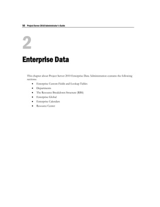 50 Project Server 2010 Administrator's Guide




2
Enterprise Data
    This chapter about Project Server 2010 Enterprise Data Administration contains the following
    sections:
             Enterprise Custom Fields and Lookup Tables
             Departments
             The Resource Breakdown Structure (RBS)
             Enterprise Global
             Enterprise Calendars
             Resource Center
 