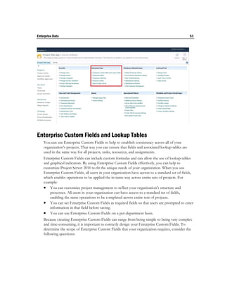 Enterprise Data                                                                                     51




Enterprise Custom Fields and Lookup Tables
    You can use Enterprise Custom Fields to help to establish consistency across all of your
    organization’s projects. That way you can ensure that fields and associated lookup tables are
    used in the same way for all projects, tasks, resources, and assignments.
    Enterprise Custom Fields can include custom formulas and can allow the use of lookup tables
    and graphical indicators. By using Enterprise Custom Fields effectively, you can help to
    customize Project Server 2010 to fit the unique needs of your organization. When you use
    Enterprise Custom Fields, all users in your organization have access to a standard set of fields,
    which enables operations to be applied the in same way across entire sets of projects. For
    example:
     You can customize project management to reflect your organization’s structure and
        processes. All users in your organization can have access to a standard set of fields,
        enabling the same operations to be completed across entire sets of projects.
     You can set Enterprise Custom Fields as required fields so that users are prompted to enter
        information in that field before saving.
     You can use Enterprise Custom Fields on a per-department basis.
    Because creating Enterprise Custom Fields can range from being simple to being very complex
    and time-consuming, it is important to correctly design your Enterprise Custom Fields. To
    determine the scope of Enterprise Custom Fields that your organization requires, consider the
    following questions:
 