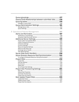 Queue groupings ..................................................................177
       Parent/Child Relationships between submitted Jobs .........178
       Queuing states .....................................................................179
           Changes in queue state.........................................................................................180
       Queue Administration Settings ........................................... 181
           Manage Queue Jobs ..............................................................................................182
           Queue Settings .......................................................................................................186

7 Operational Policies Management                                                   197
     Alerts and Reminders ......................................................... 197
           Notification E-mail Settings ...................................................................................198
           Schedule E-Mail Reminder Service .......................................................................199
       Additional Server Settings................................................... 199
           Project 2007 Compatibility Mode .........................................................................200
           Project Professional Versions ................................................................................202
           Enterprise Settings ................................................................................................203
           Currency Settings ...................................................................................................204
           Resource Capacity Settings...................................................................................206
           Resource Plan Work Day .......................................................................................208
           Exchange Server Details ........................................................................................208
           Task Mode Settings ...............................................................................................209
       Server Side Event Handlers .................................................210
       Active Directory Resource Pool Synchronization ................ 212
           To configure Enterprise Resource Pool synchronization .....................................213
       Project Sites .........................................................................216
           Create Site ..............................................................................................................217
           Edit Site Address ....................................................................................................218
           Synchronize ............................................................................................................219
           Delete Site ..............................................................................................................220
           Go to Project Site Settings .....................................................................................220
       Project Site Provisioning Settings ....................................... 221
           Site URL ..................................................................................................................222
           Default Site Properties ..........................................................................................222
           Automatic Provisioning ..........................................................................................223
           Project Site Permissions ........................................................................................224
       Bulk Update Project Sites ................................................... 225
           Update Site Paths ..................................................................................................226
           Update Content Types ...........................................................................................227
           Project Site Permissions ........................................................................................227
 