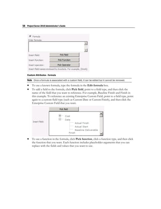 58 Project Server 2010 Administrator's Guide




    Custom Attributes - formula

    Note Once a formula is associated with a custom field, it can be edited but it cannot be removed.
     To use a known formula, type the formula in the Edit formula box.
     To add a field to the formula, click Pick field, point to a field type, and then click the
         name of the field that you want to reference. For example, Baseline Finish and Finish in
         this example. To reference an existing Enterprise Custom Field, point to a field type, point
         again to a custom field type (such as Custom Date or Custom Finish), and then click the
         Enterprise Custom Field that you want.




     To use a function in the formula, click Pick function, click a function type, and then click
         the function that you want. Each function includes placeholder arguments that you can
         replace with the fields and values that you want to use.
 