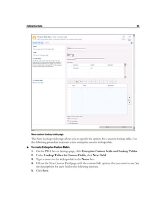 Enterprise Data                                                                               65




    New custom lookup table page
    The New Lookup table page allows you to specify the options for a custom lookup table. Use
    the following procedure to create a new enterprise custom lookup table.
 To create Enterprise Custom Fields
  1. On the PWA Server Settings page, click Enterprise Custom fields and Lookup Tables.
    2. Under Lookup Tables for Custom Fields, click New Field.
    3. Type a name for the lookup table in the Name box.
    4. Fill out the New Custom Field page with the custom field options that you want to use. See
       the descriptions for each field in the following sections.
    5. Click Save.
 