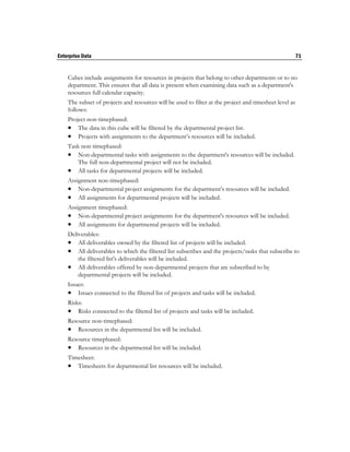 Enterprise Data                                                                                         71


    Cubes include assignments for resources in projects that belong to other departments or to no
    department. This ensures that all data is present when examining data such as a department's
    resources full calendar capacity.
    The subset of projects and resources will be used to filter at the project and timesheet level as
    follows:
    Project non-timephased:
     The data in this cube will be filtered by the departmental project list.
     Projects with assignments to the department’s resources will be included.
    Task non-timephased:
     Non-departmental tasks with assignments to the department's resources will be included.
        The full non-departmental project will not be included.
     All tasks for departmental projects will be included.
    Assignment non-timephased:
     Non-departmental project assignments for the department’s resources will be included.
     All assignments for departmental projects will be included.
    Assignment timephased:
     Non-departmental project assignments for the department's resources will be included.
     All assignments for departmental projects will be included.
    Deliverables:
     All deliverables owned by the filtered list of projects will be included.
     All deliverables to which the filtered list subscribes and the projects/tasks that subscribe to
        the filtered list's deliverables will be included.
     All deliverables offered by non-departmental projects that are subscribed to by
        departmental projects will be included.
    Issues:
     Issues connected to the filtered list of projects and tasks will be included.
    Risks:
     Risks connected to the filtered list of projects and tasks will be included.
    Resource non-timephased:
     Resources in the departmental list will be included.
    Resource timephased:
     Resources in the departmental list will be included.
    Timesheet:
     Timesheets for departmental list resources will be included.
 