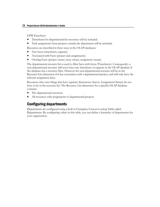 72 Project Server 2010 Administrator's Guide


    EPM Timesheet:
     Timesheets for departmental list resources will be included.
     Task assignments from projects outside the department will be included.
    Resources are described in three ways in the OLAP databases:
     Fact focus (timesheets, capacity)
     Associated with Facts (project task assignments)
     Owning Facts (project owner, issue owner, assignment owner)
    The departmental resource list is used to filter facts with focus (Timesheets). Consequently, a
    non-departmental resource will never have any timesheets or capacity in the OLAP database if
    the database has a resource filter. However the non-departmental resource will be in the
    Resource List dimension if it has association with a departmental project, and will only have the
    relevant assignment facts.
    Resources who own things that have separate dimensions (that is, Assignment Owner) do not
    have to be in the resource list. The Resource List dimension for a specific OLAP database
    contains:
     The departmental resources
     All resources with assignments to departmental projects

    Configuring departments
    Departments are configured using a built in Enterprise Custom Lookup Table called
    Departments. By configuring values in this table, you can define a hierarchy of departments for
    your organization.
 