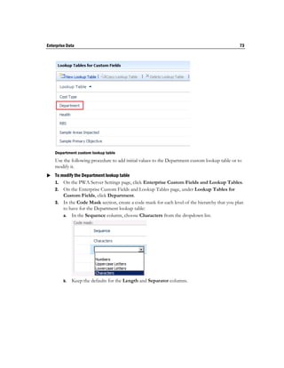 Enterprise Data                                                                                 73




    Department custom lookup table
    Use the following procedure to add initial values to the Department custom lookup table or to
    modify it.
 To modify the Department lookup table
  1. On the PWA Server Settings page, click Enterprise Custom Fields and Lookup Tables.
    2. On the Enterprise Custom Fields and Lookup Tables page, under Lookup Tables for
       Custom Fields, click Department.
    3. In the Code Mask section, create a code mask for each level of the hierarchy that you plan
       to have for the Department lookup table:
       a. In the Sequence column, choose Characters from the dropdown list.




         b.   Keep the defaults for the Length and Separator columns.
 