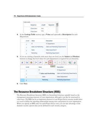 74 Project Server 2010 Administrator's Guide




    4.   In the Lookup Table section, type a Value and optionally a Description for each
         Department.




    5.   If you are creating a hierarchy with more than one level, use the Indent and Outdent
         buttons to change the level values for each department as required for you hierarchy.




    6.   Click Save.



The Resource Breakdown Structure (RBS)
    The Resource Breakdown Structure (RBS) is a hierarchical structure typically based on the
    management reporting structure of your organization, although it can also be structured in
    other ways. The RBS can be an important element in your Project Server security model when
    it is used to define the reporting relationships among users and projects in your organization.
    When you specify an RBS value for each Project Server user, you can take advantage of the
    dynamic security options that can be defined for each security category.
 