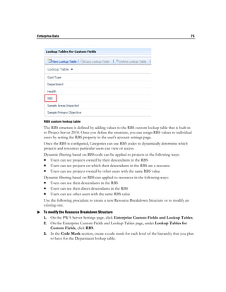 Enterprise Data                                                                                  75




    RBS custom lookup table
    The RBS structure is defined by adding values to the RBS custom lookup table that is built in
    to Project Server 2010. Once you define the structure, you can assign RBS values to individual
    users by setting the RBS property in the user's account settings page.
    Once the RBS is configured, Categories can use RBS codes to dynamically determine which
    projects and resources particular users can view or access.
    Dynamic filtering based on RBS code can be applied to projects in the following ways:
     Users can see projects owned by their descendants in the RBS
     Users can see projects on which their descendants in the RBS are a resource
     Users can see projects owned by other users with the same RBS value
    Dynamic filtering based on RBS can applied to resources in the following ways:
     Users can see their descendants in the RBS
     Users can see their direct descendants in the RBS
     Users can see other users with the same RBS value
    Use the following procedure to create a new Resource Breakdown Structure or to modify an
    existing one.
 To modify the Resource Breakdown Structure
  1. On the PWA Server Settings page, click Enterprise Custom Fields and Lookup Tables.
    2. On the Enterprise Custom Fields and Lookup Tables page, under Lookup Tables for
       Custom Fields, click RBS.
    3. In the Code Mask section, create a code mask for each level of the hierarchy that you plan
       to have for the Department lookup table:
 