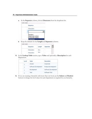 76 Project Server 2010 Administrator's Guide


         a.   In the Sequence column, choose Characters from the dropdown list.




         b.   Keep the defaults for the Length and Separator columns.




    4.   In the Lookup Table section, type a Value and optionally a Description for each
         Department.




    5.   If you are creating a hierarchy with more than one level, use the Indent and Outdent
         buttons to change the level values for each department as required for you hierarchy.
 