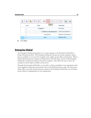 Enterprise Data                                                                                      77




    6.   Click Save.




Enterprise Global
    The Enterprise Global setting allows you to make changes to the Enterprise Global file in
    Project Professional 2010. The Enterprise Global file contains all custom enterprise objects
    that are available to your users (for example, views, tables, groups, filters, and reports). When a
    Project Professional user connects to Project Server 2010, the latest version of the Enterprise
    Global file is loaded and cached on the client computer. This allows the user to access all
    enterprise custom objects available on the server.
    Through the Enterprise Global file, you are able to enforce standards in your organization that
    can be applied to all project and resources that work with Project Server data. By using views,
    tables, filters, and other related elements contains in the Enterprise Global file, you can help to
    ensure effective standardization in your organization.
 
