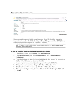 78 Project Server 2010 Administrator's Guide




    Decisions regarding what to include in the Enterprise Global file should be made at an
    organizational level. You should check with your Project Management Office (PMO) before
    making any significant changes to the Enterprise Global file.
         Note To be able to modify the Enterprise Global file, you must have the Save Enterprise Global
         permission Project Server 2010.



To open the Enterprise Global file through the Enterprise Global setting:
    1. On the Quick Launch, under Settings, click Server Settings.
    2. On the Server Settings page, under Enterprise Data, click Configure Project
         Professional.
    3. Project Professional will open the Enterprise Global file. The name of the project in the
         title bar will be “Checked-out Enterprise Global”.
    4. Make changes to your custom objects through your Enterprise Global file.
    5. After you have completed your changes, click File, and then click Save.
    6. After Save has completed successfully, click File, and then click Close.
    7. A dialog box will display asking if you would like to check-in the Enterprise Global file.
         Click Yes.
 