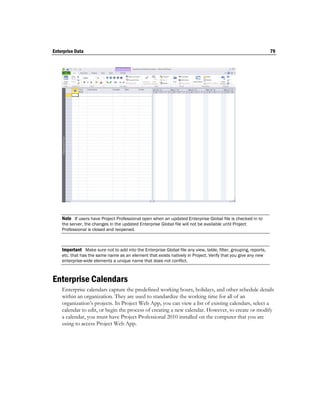 Enterprise Data                                                                                                  79




    Note If users have Project Professional open when an updated Enterprise Global file is checked in to
    the server, the changes in the updated Enterprise Global file will not be available until Project
    Professional is closed and reopened.



    Important Make sure not to add into the Enterprise Global file any view, table, filter, grouping, reports,
    etc. that has the same name as an element that exists natively in Project. Verify that you give any new
    enterprise-wide elements a unique name that does not conflict.



Enterprise Calendars
    Enterprise calendars capture the predefined working hours, holidays, and other schedule details
    within an organization. They are used to standardize the working time for all of an
    organization’s projects. In Project Web App, you can view a list of existing calendars, select a
    calendar to edit, or begin the process of creating a new calendar. However, to create or modify
    a calendar, you must have Project Professional 2010 installed on the computer that you are
    using to access Project Web App.
 
