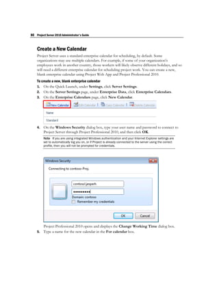 80 Project Server 2010 Administrator's Guide



    Create a New Calendar
    Project Server uses a standard enterprise calendar for scheduling, by default. Some
    organizations may use multiple calendars. For example, if some of your organization’s
    employees work in another country, those workers will likely observe different holidays, and so
    will need a different enterprise calendar for scheduling project work. You can create a new,
    blank enterprise calendar using Project Web App and Project Professional 2010.
    To create a new, blank enterprise calendar
    1. On the Quick Launch, under Settings, click Server Settings.
    2. On the Server Settings page, under Enterprise Data, click Enterprise Calendars.
    3. On the Enterprise Calendars page, click New Calendar.




    4.   On the Windows Security dialog box, type your user name and password to connect to
         Project Server through Project Professional 2010, and then click OK.
         Note If you are using integrated Windows authentication and your Internet Explorer settings are
         set to automatically log you on, or if Project is already connected to the server using the correct
         profile, then you will not be prompted for credentials.




         Project Professional 2010 opens and displays the Change Working Time dialog box.
    5.   Type a name for the new calendar in the For calendar box.
 