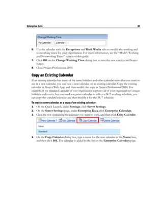 Enterprise Data                                                                                   81




    6. Use the calendar with the Exceptions and Work Weeks tabs to modify the working and
       nonworking times for your organization. For more information, see the “Modify Working
       and Nonworking Times” section of this guide.
    7. Click OK on the Change Working Time dialog box to save the new calendar to Project
       Server.
    8. Close Project Professional 2010.

    Copy an Existing Calendar
    If an existing calendar has many of the same holidays and other calendar items that you want to
    use in a new calendar, you can base a new calendar on an existing calendar. Copy the existing
    calendar in Project Web App, and then modify the copy in Project Professional 2010. For
    example, if the standard calendar in your organization captures all of your organization’s unique
    holidays and events, but you need a separate calendar to reflect a 24/7 working schedule, you
    can copy the standard calendar and then modify it for the 24/7 schedule.
    To create a new calendar as a copy of an existing calendar
    1. On the Quick Launch, under Settings, click Server Settings.
    2. On the Server Settings page, under Enterprise Data, click Enterprise Calendars.
    3. Click the row containing the calendar you want to copy, and then click Copy Calendar.




    4.   On the Copy Calendar dialog box, type a name for the new calendar in the Name box,
         and then click OK. The calendar is added to the list on the Enterprise Calendars page.
 