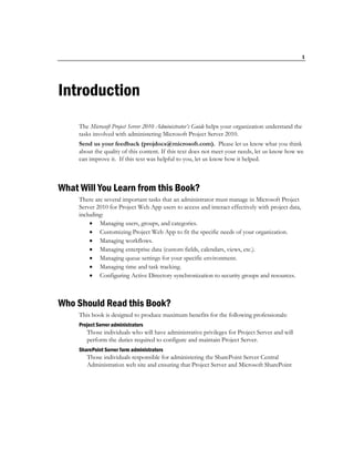 1




Introduction
     The Microsoft Project Server 2010 Administrator’s Guide helps your organization understand the
     tasks involved with administering Microsoft Project Server 2010.
     Send us your feedback (projdocs@microsoft.com). Please let us know what you think
     about the quality of this content. If this text does not meet your needs, let us know how we
     can improve it. If this text was helpful to you, let us know how it helped.



What Will You Learn from this Book?
     There are several important tasks that an administrator must manage in Microsoft Project
     Server 2010 for Project Web App users to access and interact effectively with project data,
     including:
           Managing users, groups, and categories.
           Customizing Project Web App to fit the specific needs of your organization.
           Managing workflows.
           Managing enterprise data (custom fields, calendars, views, etc.).
           Managing queue settings for your specific environment.
           Managing time and task tracking.
           Configuring Active Directory synchronization to security groups and resources.



Who Should Read this Book?
     This book is designed to produce maximum benefits for the following professionals:
     Project Server administrators
        Those individuals who will have administrative privileges for Project Server and will
        perform the duties required to configure and maintain Project Server.
     SharePoint Server farm administrators
        Those individuals responsible for administering the SharePoint Server Central
        Administration web site and ensuring that Project Server and Microsoft SharePoint
 
