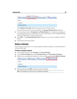Enterprise Data                                                                                       83




         If the Windows Security dialog box appears, log on to Project Server.
       Project Professional 2010 opens and displays the Change Working Time dialog box.
    4. Use the calendar with the Exceptions and Work Weeks tabs to modify the working and
       nonworking times for your organization. For more information, see the “Modify Working
       and Nonworking Times” section of this guide.
    5. Click OK on the Change Working Time dialog box to save the new calendar to Project
       Server.
    6. Close Project Professional 2010.

    Delete a Calendar
    If you find your organization is not using a specific enterprise calendar, you can easily delete it
    in Project Web App.
    To delete an enterprise calendar
    1. On the Quick Launch, under Settings, click Server Settings.
    2. On the Server Settings page, under Enterprise Data, click Enterprise Calendars.
    3. Click the row containing the calendar you want to delete, and then click Delete Calendar.




    4.   When prompted, click OK to delete the selected calendar.
         Note If the calendar is currently in use, a notification will appear.
 