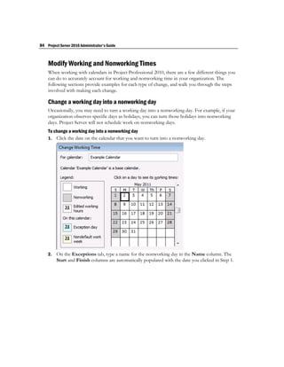 84 Project Server 2010 Administrator's Guide



    Modify Working and Nonworking Times
    When working with calendars in Project Professional 2010, there are a few different things you
    can do to accurately account for working and nonworking time in your organization. The
    following sections provide examples for each type of change, and walk you through the steps
    involved with making each change.

    Change a working day into a nonworking day
    Occasionally, you may need to turn a working day into a nonworking day. For example, if your
    organization observes specific days as holidays, you can turn those holidays into nonworking
    days. Project Server will not schedule work on nonworking days.
    To change a working day into a nonworking day
    1. Click the date on the calendar that you want to turn into a nonworking day.




    2.   On the Exceptions tab, type a name for the nonworking day in the Name column. The
         Start and Finish columns are automatically populated with the date you clicked in Step 1.
 