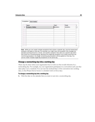 Enterprise Data                                                                                             85




         Note While you can create multiple exceptions that contain a specific day, only the lowest-level
         exception will apply on that day. For example, you might have one exception that changes the
         standard working times for a month, and another exception that calls out a specific day within
         that month as a nonworking day. Because the single-day exception is at a lower level than the
         month-long exception, the single nonworking day exception will be applied on that day. You
         cannot create multiple single-day exceptions on the same day.


    Change a nonworking day into a working day
    There may be times when your organization has to work on what would otherwise be a
    nonworking day. For example, say your organization participates in a convention each year that
    takes place over a weekend. You can turn the weekend days of the convention into working
    days, so that Project Server knows to schedule work on those days.
    To change a nonworking day into a working day
    1. Click the date on the calendar that you want to turn into a nonworking day.
 
