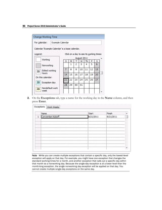 86 Project Server 2010 Administrator's Guide




    2.   On the Exceptions tab, type a name for the working day in the Name column, and then
         press Enter.




         Note While you can create multiple exceptions that contain a specific day, only the lowest-level
         exception will apply on that day. For example, you might have one exception that changes the
         standard working times for a month, and another exception that calls out a specific day within
         that month as a nonworking day. Because the single-day exception is at a lower level than the
         month-long exception, the single nonworking day exception will be applied on that day. You
         cannot create multiple single-day exceptions on the same day.
 