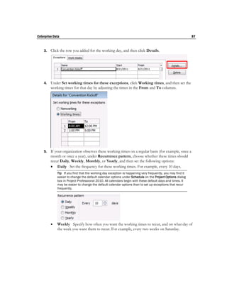 Enterprise Data                                                                                             87


    3.   Click the row you added for the working day, and then click Details.




    4.   Under Set working times for these exceptions, click Working times, and then set the
         working times for that day by adjusting the times in the From and To columns.




    5.   If your organization observes these working times on a regular basis (for example, once a
         month or once a year), under Recurrence pattern, choose whether these times should
         recur Daily, Weekly, Monthly, or Yearly, and then set the following options:
          Daily Set the frequency for these working times. For example, every 10 days.
             Tip If you find that the working day exception is happening very frequently, you may find it
             easier to change the default calendar options under Schedule on the Project Options dialog
             box in Project Professional 2010. All calendars begin with these default days and times. It
             may be easier to change the default calendar options than to set up exceptions that recur
             frequently.




            Weekly Specify how often you want the working times to recur, and on what day of
             the week you want them to recur. For example, every two weeks on Saturday.
 