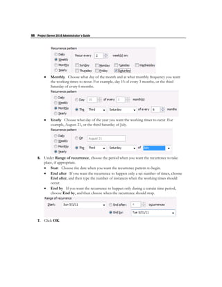 88 Project Server 2010 Administrator's Guide




             Monthly Choose what day of the month and at what monthly frequency you want
              the working times to recur. For example, day 15 of every 3 months, or the third
              Saturday of every 6 months.




             Yearly Choose what day of the year you want the working times to recur. For
              example, August 21, or the third Saturday of July.




    6.   Under Range of recurrence, choose the period when you want the recurrence to take
         place, if appropriate.
          Start Choose the date when you want the recurrence pattern to begin.
          End after If you want the recurrence to happen only a set number of times, choose
             End after, and then type the number of instances when the working times should
             occur.
          End by If you want the recurrence to happen only during a certain time period,
             choose End by, and then choose when the recurrence should stop.




    7.   Click OK.
 