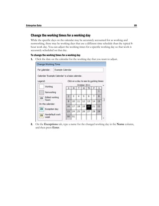Enterprise Data                                                                                    89


    Change the working times for a working day
    While the specific days on the calendar may be accurately accounted for as working and
    nonworking, there may be working days that use a different time schedule than the typical 8-
    hour work day. You can adjust the working times for a specific working day so that work is
    accurately scheduled on that day.
    To change the working times for a working day
    1. Click the date on the calendar for the working day that you want to adjust.




    2.   On the Exceptions tab, type a name for the changed working day in the Name column,
         and then press Enter.
 