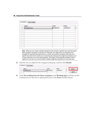 90 Project Server 2010 Administrator's Guide




              Note While you can create multiple exceptions that contain a specific day, only the lowest-
              level exception will apply on that day. For example, you might have one exception that
              changes the standard working times for a month, and another exception that calls out a
              specific day within that month as a nonworking day. Because the single-day exception is at
              a lower level than the month-long exception, the single nonworking day exception will be
              applied on that day. You cannot create multiple single-day exceptions on the same day.

    3.   Click the row you added for the changed working day, and then click Details.




    4.   Under Set working times for these exceptions, click Working times, and then set the
         working times for that day by adjusting the times in the From and To columns.
 
