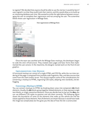 67design and layout
to register? We decided that anyone should be able to use the site but it would be best if
users signed in so that they could track their metrics, and this would allow us to build up
an interesting database over time. We wanted to strike the right balance between encour-
aging the user to complete their registration and not annoying the user. The screenshot
below shows user registration in Mileage Stats.
User registration in Mileage Stats
Once the team was satisfied with the Mileage Stats mockups, the developers began
to code the site’s infrastructure. They created static pages and basic forms that imple-
mented the user actions. In the meantime, the designer started work on the final UI and
graphics.
Implementing the Design
A functional mockup can consist of a single HTML and CSS file, while the run-time ren-
dering of the page is composed from multiple code fragments, files, and data sources that
come from the client and/or server. This section explains some of the considerations for
converting a mockup to HTML, organizing CSS styles, adopting new standards, and de-
bugging.
Converting a Mockup to HTML
You can convert mockups to HTML by breaking down areas into component div block
elements. Usually, the div blocks group together related elements, or they represent single
text blocks, or single interactive elements. Once you decide how to lay out the divs, you
can use different CSS styles to position and size them correctly. The following figure
shows the boundaries of some of the elements that make up the vehicle tile and the
classes applied to those elements. Not all elements are shown because it would have made
the image too complicated, but this gives you the idea of how the tile is constructed.
 